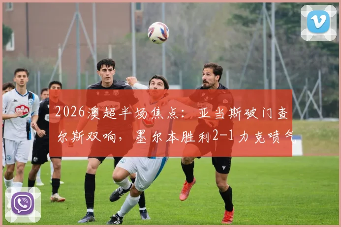 2026澳超半场焦点：亚当斯破门查尔斯双响，墨尔本胜利2-1力克喷气机视频回放及全场集锦深度解析