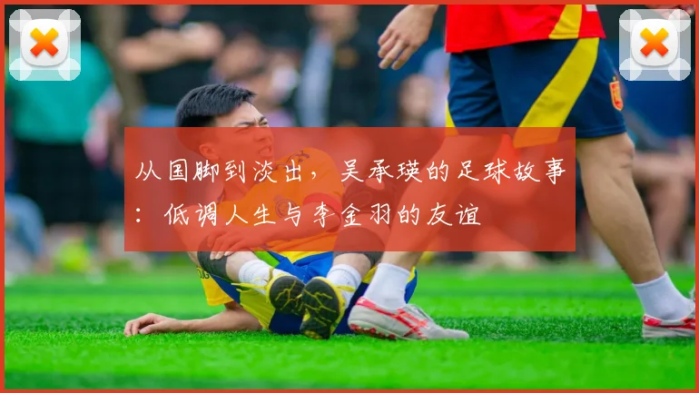 从国脚到淡出,吴承瑛的足球故事:低调人生与李金羽的友谊