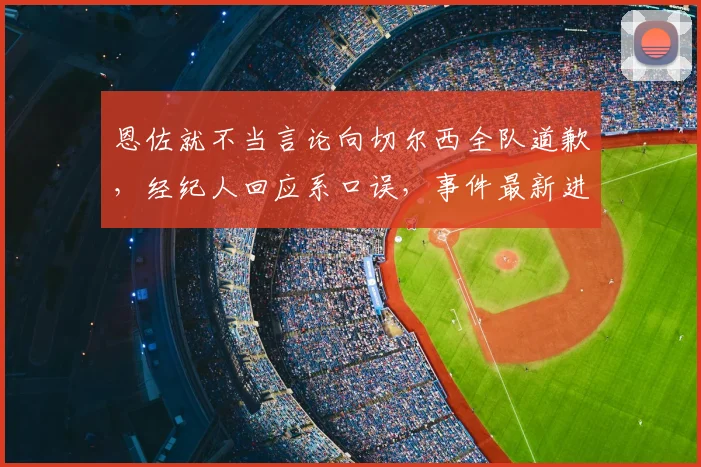 恩佐就不当言论向切尔西全队道歉，经纪人回应系口误，事件最新进展梳理