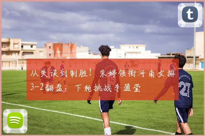 从失误到制胜!朱婷领衔河南女排3-2翻盘,下轮挑战李盈莹