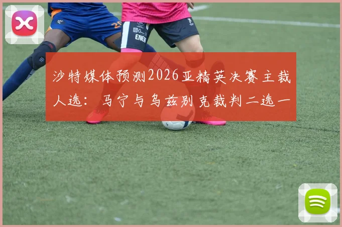 沙特媒体预测2026亚精英决赛主裁人选：马宁与乌兹别克裁判二选一，中国裁判获选呼声高