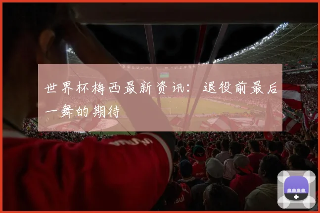 世界杯梅西最新资讯:退役前最后一舞的期待