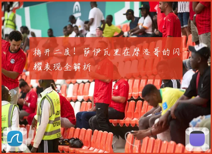 梅开二度!萨伊瓦里在摩洛哥的闪耀表现全解析