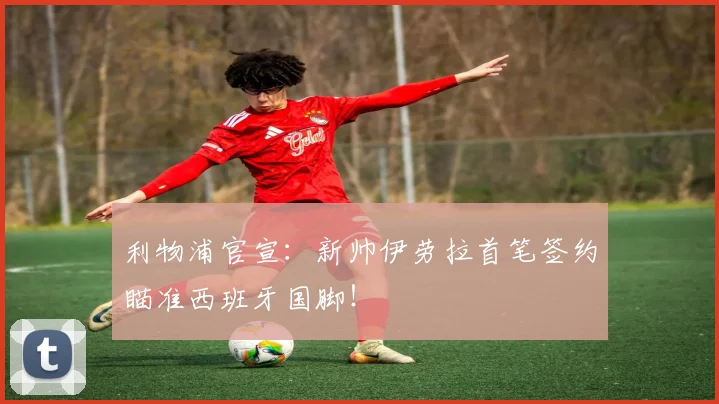 利物浦官宣:新帅伊劳拉首笔签约瞄准西班牙国脚!