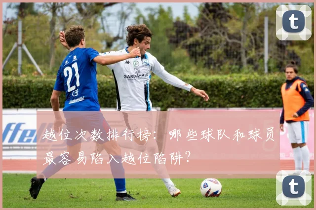 越位次数排行榜：哪些球队和球员最容易陷入越位陷阱？
