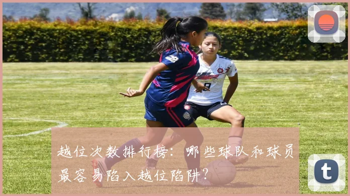 越位次数排行榜：哪些球队和球员最容易陷入越位陷阱？