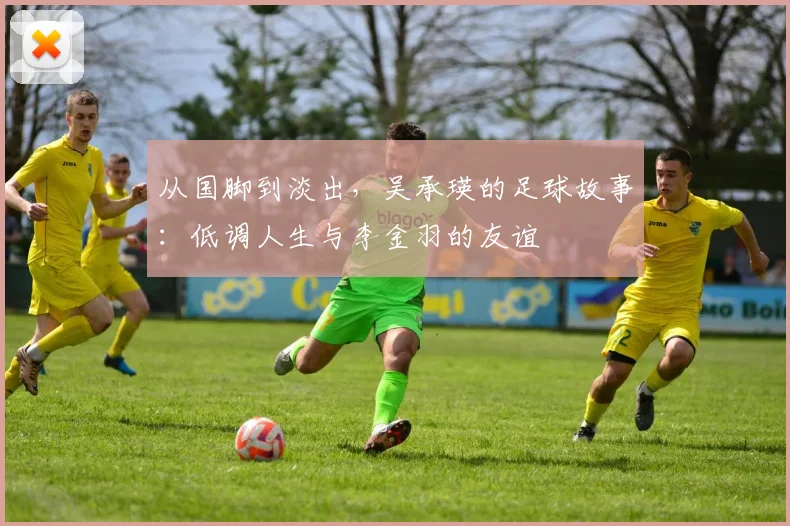 从国脚到淡出，吴承瑛的足球故事：低调人生与李金羽的友谊