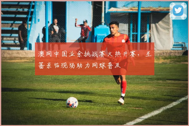 澳网中国业余挑战赛火热开赛,王蔷亲临现场助力网球普及