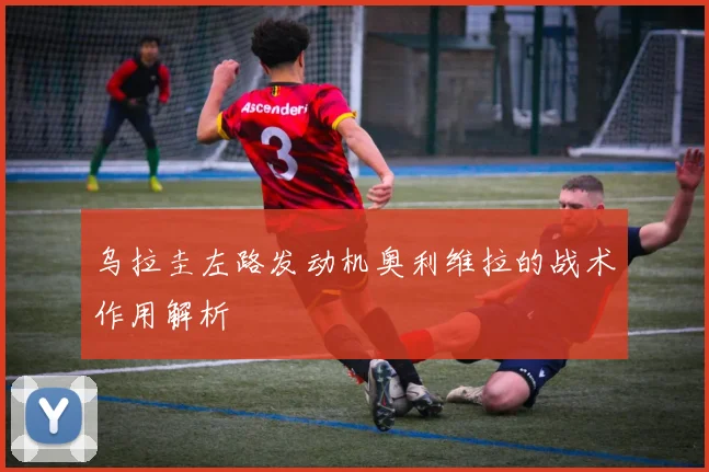 乌拉圭左路发动机奥利维拉的战术作用解析