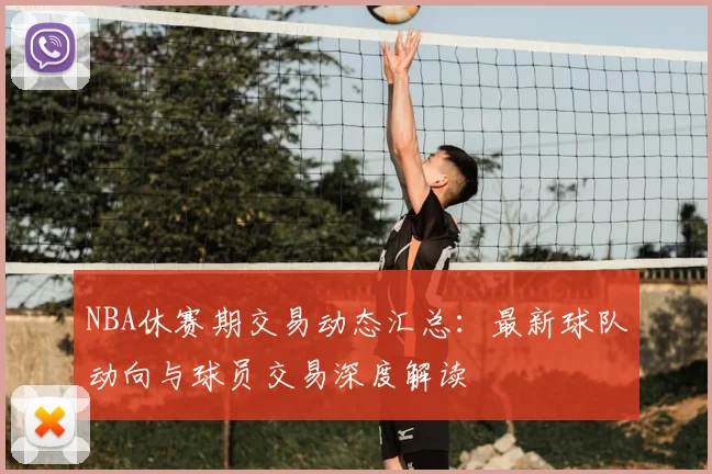 NBA休赛期交易动态汇总：最新球队动向与球员交易深度解读