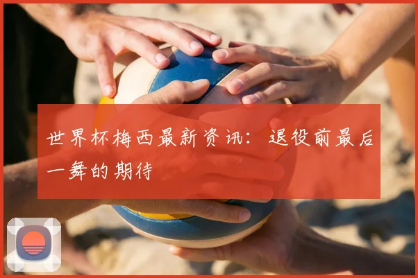 世界杯梅西最新资讯:退役前最后一舞的期待
