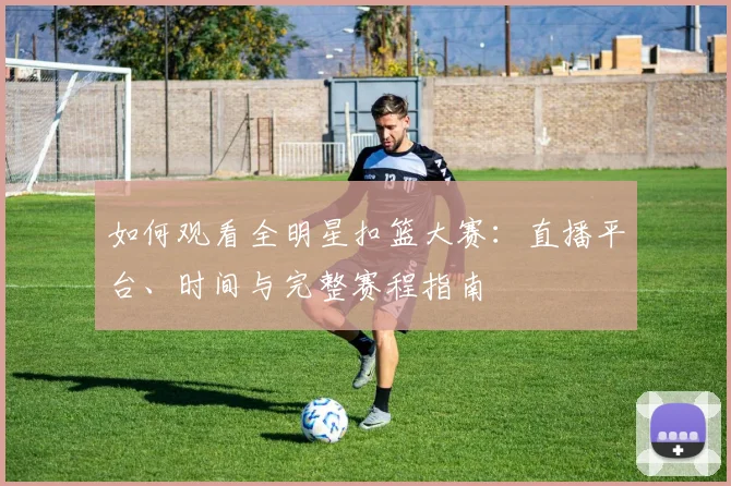 如何观看全明星扣篮大赛：直播平台、时间与完整赛程指南