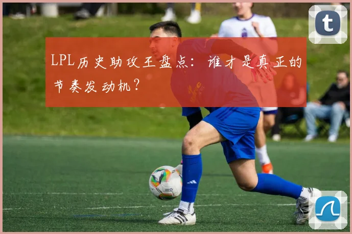 LPL历史助攻王盘点：谁才是真正的节奏发动机？