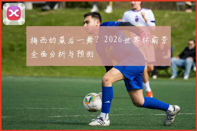 梅西的最后一舞?2026世界杯前景全面分析与预测